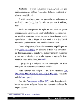 Juntando-se a estas palavras os cognatos, você tem que
            aproximadamente 80% do vocabulário de textos técnicos é fa-
            cilmente identificável.

                 E ainda mais importante, as 1000 palavras mais comuns
            totalizam cerca de 99,25% de todas as palavras. Excelente,
            não?

                 Então, se você precisa do inglês no seu trabalho, pense
            em aprender a ler primeiro. Você vai atender à sua necessida-
            de imediata ao mesmo tempo em que se capacita para seguir
            aprendendo o idioma inglês em sua totalidade. A leitura vai
            facilitar o aprendizado da fala, da escrita e da audição.

                 Com a relação das palavras mais comuns, eu publiquei no
            sítio Aprendendo Ingles um pequeno método para aprendiza-
            do do idioma, em que as palavras mais comuns são ilustradas
            com frases em inglês e sua tradução para o português. Este
            material encontra-se na seção eBooks

                 O programa que usei para realizar a contagem das pala-
            vras pode ser encontrado no sítio da Dicas-L. 7

                 Este trabalho deu origem a um livro, chamado As
            Palavras Mais Comuns da Língua Inglesa, publicado
            pela Editora Novatec.

                 Nos sites Aprendendo Inglês e IDPH estão disponíveis di-
            versos recursos e artigos voltados para o auto-aprendizado da
            lingua inglesa.


7 http://www.dicas-l.com.br/dicas-l/20011102.php

       77                                             http://www.idph.com.br
 