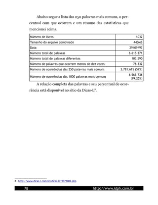 Abaixo segue a lista das 250 palavras mais comuns, o per-
            centual com que ocorrem e um resumo das estatísticas que
            mencionei acima.

            Número de livros                                                       1032
            Tamanho do arquivo combinado                                          440MB
            Data                                                               29/09/97
            Número total de palavras                                           6.615.271
            Número total de palavras diferentes                                 103.590
            Número de palavras que ocorrem menos de dez vezes                    78.332
            Número de ocorrências das 250 palavras mais comuns        3.781.615 (57%)
                                                                               6.565.736
            Número de ocorrências das 1000 palavras mais comuns
                                                                                (99.25%)
                   A relação completa das palavras e seu percentual de ocor-
            rência está disponível no sítio da Dicas-L8.




8 http://www.dicas-l.com.br/dicas-l/19971002.php

       78                                             http://www.idph.com.br
 