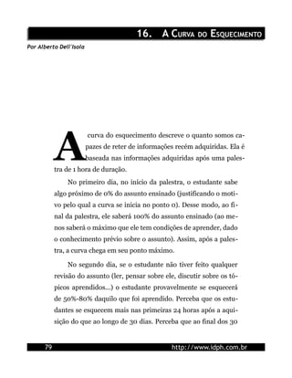 16. A CURVA DO ESQUECIMENTO
Por Alberto Dell'Isola




           A
                         curva do esquecimento descreve o quanto somos ca-
                         pazes de reter de informações recém adquiridas. Ela é
                         baseada nas informações adquiridas após uma pales-
           tra de 1 hora de duração.
               No primeiro dia, no início da palestra, o estudante sabe
           algo próximo de 0% do assunto ensinado (justificando o moti-
           vo pelo qual a curva se inicia no ponto 0). Desse modo, ao fi-
           nal da palestra, ele saberá 100% do assunto ensinado (ao me-
           nos saberá o máximo que ele tem condições de aprender, dado
           o conhecimento prévio sobre o assunto). Assim, após a pales-
           tra, a curva chega em seu ponto máximo.

               No segundo dia, se o estudante não tiver feito qualquer
           revisão do assunto (ler, pensar sobre ele, discutir sobre os tó-
           picos aprendidos...) o estudante provavelmente se esquecerá
           de 50%-80% daquilo que foi aprendido. Perceba que os estu-
           dantes se esquecem mais nas primeiras 24 horas após a aqui-
           sição do que ao longo de 30 dias. Perceba que ao final dos 30


      79                                             http://www.idph.com.br
 