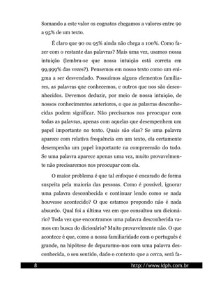 Somando a este valor os cognatos chegamos a valores entre 90
    a 95% de um texto.

        É claro que 90 ou 95% ainda não chega a 100%. Como fa-
    zer com o restante das palavras? Mais uma vez, usamos nossa
    intuição (lembra-se que nossa intuição está correta em
    99,999% das vezes?). Pensemos em nosso texto como um eni-
    gma a ser desvendado. Possuímos alguns elementos familia-
    res, as palavras que conhecemos, e outros que nos são desco-
    nhecidos. Devemos deduzir, por meio de nossa intuição, de
    nossos conhecimentos anteriores, o que as palavras desconhe-
    cidas podem significar. Não precisamos nos preocupar com
    todas as palavras, apenas com aquelas que desempenhem um
    papel importante no texto. Quais são elas? Se uma palavra
    aparece com relativa frequência em um texto, ela certamente
    desempenha um papel importante na compreensão do todo.
    Se uma palavra aparece apenas uma vez, muito provavelmen-
    te não precisaremos nos preocupar com ela.

        O maior problema é que tal enfoque é encarado de forma
    suspeita pela maioria das pessoas. Como é possível, ignorar
    uma palavra desconhecida e continuar lendo como se nada
    houvesse acontecido? O que estamos propondo não é nada
    absurdo. Qual foi a última vez em que consultou um dicioná-
    rio? Toda vez que encontramos uma palavra desconhecida va-
    mos em busca do dicionário? Muito provavelmente não. O que
    acontece é que, como a nossa familiaridade com o português é
    grande, na hipótese de depararmo-nos com uma palavra des-
    conhecida, o seu sentido, dado o contexto que a cerca, será fa-

8                                           http://www.idph.com.br
 