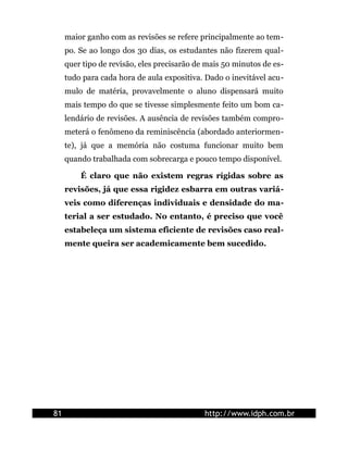 maior ganho com as revisões se refere principalmente ao tem-
     po. Se ao longo dos 30 dias, os estudantes não fizerem qual-
     quer tipo de revisão, eles precisarão de mais 50 minutos de es-
     tudo para cada hora de aula expositiva. Dado o inevitável acu-
     mulo de matéria, provavelmente o aluno dispensará muito
     mais tempo do que se tivesse simplesmente feito um bom ca-
     lendário de revisões. A ausência de revisões também compro-
     meterá o fenômeno da reminiscência (abordado anteriormen-
     te), já que a memória não costuma funcionar muito bem
     quando trabalhada com sobrecarga e pouco tempo disponível.

         É claro que não existem regras rígidas sobre as
     revisões, já que essa rigidez esbarra em outras variá-
     veis como diferenças individuais e densidade do ma-
     terial a ser estudado. No entanto, é preciso que você
     estabeleça um sistema eficiente de revisões caso real-
     mente queira ser academicamente bem sucedido.




81                                           http://www.idph.com.br
 