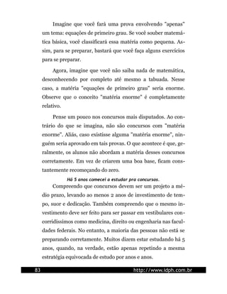 Imagine que você fará uma prova envolvendo "apenas"
     um tema: equações de primeiro grau. Se você souber matemá-
     tica básica, você classificará essa matéria como pequena. As-
     sim, para se preparar, bastará que você faça alguns exercícios
     para se preparar.

          Agora, imagine que você não saiba nada de matemática,
     desconhecendo por completo até mesmo a tabuada. Nesse
     caso, a matéria "equações de primeiro grau" seria enorme.
     Observe que o conceito "matéria enorme" é completamente
     relativo.

          Pense um pouco nos concursos mais disputados. Ao con-
     trário do que se imagina, não são concursos com "matéria
     enorme". Aliás, caso existisse alguma "matéria enorme", nin-
     guém seria aprovado em tais provas. O que acontece é que, ge-
     ralmente, os alunos não abordam a matéria desses concursos
     corretamente. Em vez de criarem uma boa base, ficam cons-
     tantemente recomeçando do zero.
                 Há 5 anos comecei a estudar pra concursos.
          Compreendo que concursos devem ser um projeto a mé-
     dio prazo, levando ao menos 2 anos de investimento de tem-
     po, suor e dedicação. Também compreendo que o mesmo in-
     vestimento deve ser feito para ser passar em vestibulares con-
     corridíssimos como medicina, direito ou engenharia nas facul-
     dades federais. No entanto, a maioria das pessoas não está se
     preparando corretamente. Muitos dizem estar estudando há 5
     anos, quando, na verdade, estão apenas repetindo a mesma
     estratégia equivocada de estudo por anos e anos.

83                                             http://www.idph.com.br
 