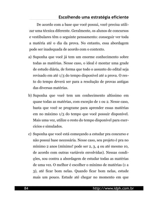 Escolhendo uma estratégia eficiente
         De acordo com a base que você possui, você precisa utili-
     zar uma técnica diferente. Geralmente, os alunos de concursos
     e vestibulares têm o seguinte pensamento: conseguir ver toda
     a matéria até o dia da prova. No entanto, essa abordagem
     pode ser inadequada de acordo com o contexto.

     a) Suponha que você já tem um enorme conhecimento sobre
       todas as matérias. Nesse caso, o ideal é montar uma grade
       de estudo diária, de forma que todo o assunto do edital seja
       revisado em até 1/3 do tempo disponível até a prova. O res-
       to do tempo deverá ser para a resolução de provas antigas
       das diversas matérias.

     b) Suponha que você tem um conhecimento altíssimo em
       quase todas as matérias, com exceção de 1 ou 2. Nesse caso,
       basta que você se programe para aprender essas matérias
       em no máximo 1/3 do tempo que você possuir disponível.
       Mais uma vez, utilize o resto do tempo disponível para exer-
       cícios e simulados.

     c) Suponha que você está começando a estudar pra concurso e
       não possui base necessária. Nesse caso, seu projeto é pra no
       mínimo 2 anos (mínimo! pode ser 2, 3, 4 ou até mesmo 10,
       de acordo com outras variáveis envolvidas). Nessas condi-
       ções, sou contra a abordagem de estudar todas as matérias
       de uma vez. O melhor é escolher o mínimo de matérias (1 a
       3), até ficar bom nelas. Quando ficar bom nelas, estude
       mais um pouco. Estude até chegar no momento em que


84                                          http://www.idph.com.br
 
