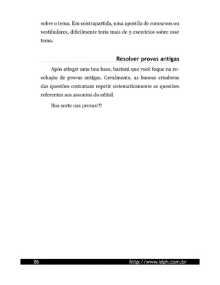sobre o tema. Em contrapartida, uma apostila de concursos ou
     vestibulares, dificilmente teria mais de 5 exercícios sobre esse
     tema.


                                          Resolver provas antigas
         Após atingir uma boa base, bastará que você foque na re-
     solução de provas antigas. Geralmente, as bancas criadoras
     das questões costumam repetir sistematicamente as questòes
     referentes aos assuntos do edital.

         Boa sorte nas provas!!!




86                                            http://www.idph.com.br
 