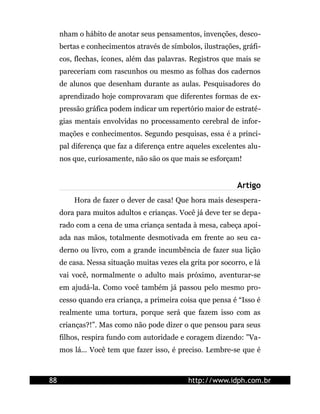 nham o hábito de anotar seus pensamentos, invenções, desco-
     bertas e conhecimentos através de símbolos, ilustrações, gráfi-
     cos, flechas, ícones, além das palavras. Registros que mais se
     pareceriam com rascunhos ou mesmo as folhas dos cadernos
     de alunos que desenham durante as aulas. Pesquisadores do
     aprendizado hoje comprovaram que diferentes formas de ex-
     pressão gráfica podem indicar um repertório maior de estraté-
     gias mentais envolvidas no processamento cerebral de infor-
     mações e conhecimentos. Segundo pesquisas, essa é a princi-
     pal diferença que faz a diferença entre aqueles excelentes alu-
     nos que, curiosamente, não são os que mais se esforçam!


                                                             Artigo
         Hora de fazer o dever de casa! Que hora mais desespera-
     dora para muitos adultos e crianças. Você já deve ter se depa-
     rado com a cena de uma criança sentada à mesa, cabeça apoi-
     ada nas mãos, totalmente desmotivada em frente ao seu ca-
     derno ou livro, com a grande incumbência de fazer sua lição
     de casa. Nessa situação muitas vezes ela grita por socorro, e lá
     vai você, normalmente o adulto mais próximo, aventurar-se
     em ajudá-la. Como você também já passou pelo mesmo pro-
     cesso quando era criança, a primeira coisa que pensa é “Isso é
     realmente uma tortura, porque será que fazem isso com as
     crianças?!”. Mas como não pode dizer o que pensou para seus
     filhos, respira fundo com autoridade e coragem dizendo: "Va-
     mos lá... Você tem que fazer isso, é preciso. Lembre-se que é



88                                            http://www.idph.com.br
 
