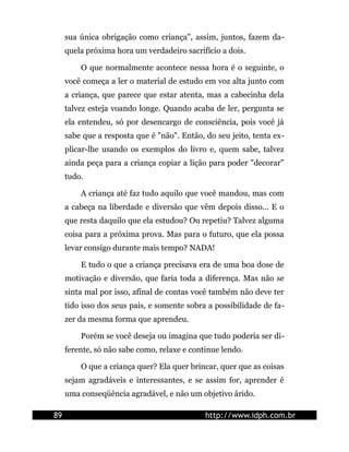 sua única obrigação como criança", assim, juntos, fazem da-
     quela próxima hora um verdadeiro sacrifício a dois.

         O que normalmente acontece nessa hora é o seguinte, o
     você começa a ler o material de estudo em voz alta junto com
     a criança, que parece que estar atenta, mas a cabecinha dela
     talvez esteja voando longe. Quando acaba de ler, pergunta se
     ela entendeu, só por desencargo de consciência, pois você já
     sabe que a resposta que é "não". Então, do seu jeito, tenta ex-
     plicar-lhe usando os exemplos do livro e, quem sabe, talvez
     ainda peça para a criança copiar a lição para poder "decorar"
     tudo.

         A criança até faz tudo aquilo que você mandou, mas com
     a cabeça na liberdade e diversão que vêm depois disso... E o
     que resta daquilo que ela estudou? Ou repetiu? Talvez alguma
     coisa para a próxima prova. Mas para o futuro, que ela possa
     levar consigo durante mais tempo? NADA!

         E tudo o que a criança precisava era de uma boa dose de
     motivação e diversão, que faria toda a diferença. Mas não se
     sinta mal por isso, afinal de contas você também não deve ter
     tido isso dos seus pais, e somente sobra a possibilidade de fa-
     zer da mesma forma que aprendeu.

         Porém se você deseja ou imagina que tudo poderia ser di-
     ferente, só não sabe como, relaxe e continue lendo.

         O que a criança quer? Ela quer brincar, quer que as coisas
     sejam agradáveis e interessantes, e se assim for, aprender é
     uma conseqüência agradável, e não um objetivo árido.

89                                           http://www.idph.com.br
 