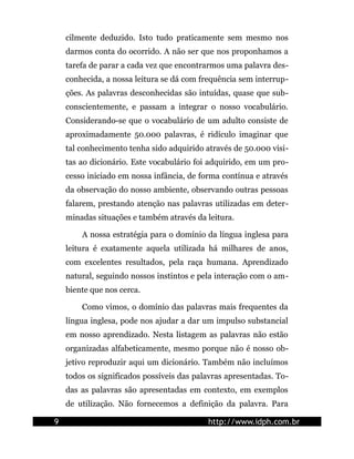 cilmente deduzido. Isto tudo praticamente sem mesmo nos
    darmos conta do ocorrido. A não ser que nos proponhamos a
    tarefa de parar a cada vez que encontrarmos uma palavra des-
    conhecida, a nossa leitura se dá com frequência sem interrup-
    ções. As palavras desconhecidas são intuídas, quase que sub-
    conscientemente, e passam a integrar o nosso vocabulário.
    Considerando-se que o vocabulário de um adulto consiste de
    aproximadamente 50.000 palavras, é ridículo imaginar que
    tal conhecimento tenha sido adquirido através de 50.000 visi-
    tas ao dicionário. Este vocabulário foi adquirido, em um pro-
    cesso iniciado em nossa infância, de forma contínua e através
    da observação do nosso ambiente, observando outras pessoas
    falarem, prestando atenção nas palavras utilizadas em deter-
    minadas situações e também através da leitura.

        A nossa estratégia para o domínio da língua inglesa para
    leitura é exatamente aquela utilizada há milhares de anos,
    com excelentes resultados, pela raça humana. Aprendizado
    natural, seguindo nossos instintos e pela interação com o am-
    biente que nos cerca.

        Como vimos, o domínio das palavras mais frequentes da
    língua inglesa, pode nos ajudar a dar um impulso substancial
    em nosso aprendizado. Nesta listagem as palavras não estão
    organizadas alfabeticamente, mesmo porque não é nosso ob-
    jetivo reproduzir aqui um dicionário. Também não incluímos
    todos os significados possíveis das palavras apresentadas. To-
    das as palavras são apresentadas em contexto, em exemplos
    de utilização. Não fornecemos a definição da palavra. Para

9                                          http://www.idph.com.br
 