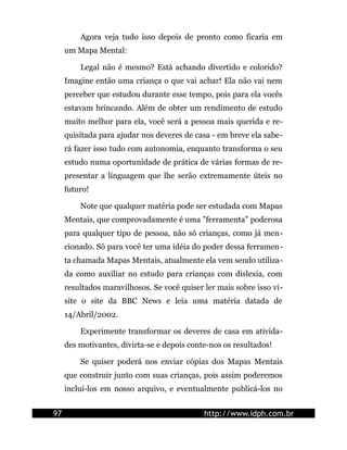 Agora veja tudo isso depois de pronto como ficaria em
     um Mapa Mental:

         Legal não é mesmo? Está achando divertido e colorido?
     Imagine então uma criança o que vai achar! Ela não vai nem
     perceber que estudou durante esse tempo, pois para ela vocês
     estavam brincando. Além de obter um rendimento de estudo
     muito melhor para ela, você será a pessoa mais querida e re-
     quisitada para ajudar nos deveres de casa - em breve ela sabe-
     rá fazer isso tudo com autonomia, enquanto transforma o seu
     estudo numa oportunidade de prática de várias formas de re-
     presentar a linguagem que lhe serão extremamente úteis no
     futuro!

         Note que qualquer matéria pode ser estudada com Mapas
     Mentais, que comprovadamente é uma "ferramenta" poderosa
     para qualquer tipo de pessoa, não só crianças, como já men-
     cionado. Só para você ter uma idéia do poder dessa ferramen-
     ta chamada Mapas Mentais, atualmente ela vem sendo utiliza-
     da como auxiliar no estudo para crianças com dislexia, com
     resultados maravilhosos. Se você quiser ler mais sobre isso vi-
     site o site da BBC News e leia uma matéria datada de
     14/Abril/2002.

         Experimente transformar os deveres de casa em ativida-
     des motivantes, divirta-se e depois conte-nos os resultados!

         Se quiser poderá nos enviar cópias dos Mapas Mentais
     que construir junto com suas crianças, pois assim poderemos
     incluí-los em nosso arquivo, e eventualmente publicá-los no


97                                           http://www.idph.com.br
 