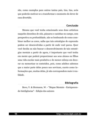 site, como exemplos para outros tantos pais, tios, tias, avós
     que poderão motivar-se a transformar o momento do dever de
     casa divertido.


                                                       Conclusão
         Mesmo que você tenha estacionado seus dons artísticos
     naqueles desenhos de sóis, pássaros e casinhas no campo, sem
     perspectiva ou profundidade, não se lembrando de como com-
     binar melhor as cores, saiba que tais estratégias de expressão
     podem ser desenvolvidas a partir de onde você parou. Quer
     você decida ou não buscar o desenvolvimento de tais estraté-
     gias mentais a partir de agora, é importante que você tenha
     em mente que poderá proporcionar aos seus alunos ou filhos
     uma vida escolar mais produtiva e de menor esforço em deco-
     rar ou memorizar os conteúdos, pois, como adultos sabemos
     que a maior parte deles pouco nos serviram, exceto como in-
     formações que, muitas delas, já não correspondem mais à rea-
     lidade.


                                                     Bibliografia
         Bovo, V. & Hermann, W. - "Mapas Mentais - Enriquecen-
     do Inteligências" - Edição dos autores




98                                            http://www.idph.com.br
 