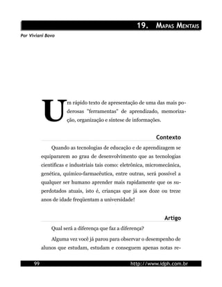 19. MAPAS MENTAIS
Por Viviani Bovo




           U
                      m rápido texto de apresentação de uma das mais po-
                      derosas "ferramentas" de aprendizado, memoriza-
                      ção, organização e síntese de informações.


                                                              Contexto
               Quando as tecnologias de educação e de aprendizagem se
           equipararem ao grau de desenvolvimento que as tecnologias
           científicas e industriais tais como: eletrônica, micromecânica,
           genética, químico-farmacêutica, entre outras, será possível a
           qualquer ser humano aprender mais rapidamente que os su-
           perdotados atuais, isto é, crianças que já aos doze ou treze
           anos de idade freqüentam a universidade!


                                                                   Artigo
               Qual será a diferença que faz a diferença?

               Alguma vez você já parou para observar o desempenho de
           alunos que estudam, estudam e conseguem apenas notas re-


      99                                           http://www.idph.com.br
 