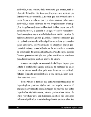 conhecida, o seu sentido, dado o contexto que a cerca, será fa-
cilmente deduzido. Isto tudo praticamente sem mesmo nos
darmos conta do ocorrido. A não ser que nos proponhamos a
tarefa de parar a cada vez que encontrarmos uma palavra des-
conhecida, a nossa leitura se dá com frequência sem interrup-
ções. As palavras desconhecidas são intuídas, quase que sub-
conscientemente, e passam a integrar o nosso vocabulário.
Considerando-se que o vocabulário de um adulto consiste de
aproximadamente 50.000 palavras, é ridículo imaginar que
tal conhecimento tenha sido adquirido através de 50.000 visi-
tas ao dicionário. Este vocabulário foi adquirido, em um pro-
cesso iniciado em nossa infância, de forma contínua e através
da observação do nosso ambiente, observando outras pessoas
falarem, prestando atenção nas palavras utilizadas em deter-
minadas situações e também através da leitura.
A nossa estratégia para o domínio da língua inglesa para
leitura é exatamente aquela utilizada há milhares de anos,
com excelentes resultados, pela raça humana. Aprendizado
natural, seguindo nossos instintos e pela interação com o am-
biente que nos cerca.
Como vimos, o domínio das palavras mais frequentes da
língua inglesa, pode nos ajudar a dar um impulso substancial
em nosso aprendizado. Nesta listagem as palavras não estão
organizadas alfabeticamente, mesmo porque não é nosso ob-
jetivo reproduzir aqui um dicionário. Também não incluímos
todos os significados possíveis das palavras apresentadas. To-
10 http://www.idph.com.br
 