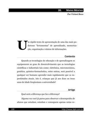 20.20. MMAPASAPAS MMENTAISENTAIS
Por Viviani Bovo
m rápido texto de apresentação de uma das mais po-
derosas "ferramentas" de aprendizado, memoriza-
ção, organização e síntese de informações.U
Contexto
Quando as tecnologias de educação e de aprendizagem se
equipararem ao grau de desenvolvimento que as tecnologias
científicas e industriais tais como: eletrônica, micromecânica,
genética, químico-farmacêutica, entre outras, será possível a
qualquer ser humano aprender mais rapidamente que os su-
perdotados atuais, isto é, crianças que já aos doze ou treze
anos de idade freqüentam a universidade!
Artigo
Qual será a diferença que faz a diferença?
Alguma vez você já parou para observar o desempenho de
alunos que estudam, estudam e conseguem apenas notas re-
100 http://www.idph.com.br
 