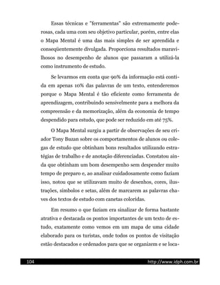 Essas técnicas e "ferramentas" são extremamente pode-
rosas, cada uma com seu objetivo particular, porém, entre elas
o Mapa Mental é uma das mais simples de ser aprendida e
conseqüentemente divulgada. Proporciona resultados maravi-
lhosos no desempenho de alunos que passaram a utilizá-la
como instrumento de estudo.
Se levarmos em conta que 90% da informação está conti-
da em apenas 10% das palavras de um texto, entenderemos
porque o Mapa Mental é tão eficiente como ferramenta de
aprendizagem, contribuindo sensivelmente para a melhora da
compreensão e da memorização, além da economia de tempo
despendido para estudo, que pode ser reduzido em até 75%.
O Mapa Mental surgiu a partir de observações de seu cri-
ador Tony Buzan sobre os comportamentos de alunos ou cole-
gas de estudo que obtinham bons resultados utilizando estra-
tégias de trabalho e de anotação diferenciadas. Constatou ain-
da que obtinham um bom desempenho sem despender muito
tempo de preparo e, ao analisar cuidadosamente como faziam
isso, notou que se utilizavam muito de desenhos, cores, ilus-
trações, símbolos e setas, além de marcarem as palavras cha-
ves dos textos de estudo com canetas coloridas.
Em resumo o que faziam era sinalizar de forma bastante
atrativa e destacada os pontos importantes de um texto de es-
tudo, exatamente como vemos em um mapa de uma cidade
elaborado para os turistas, onde todos os pontos de visitação
estão destacados e ordenados para que se organizem e se loca-
104 http://www.idph.com.br
 