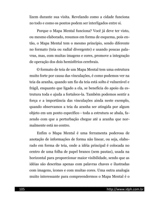 lizem durante sua visita. Revelando como a cidade funciona
no todo e como os pontos podem ser interligados entre si.
Porque o Mapa Mental funciona? Você já deve ter visto,
ou mesmo elaborado, resumos em forma de esquema, pois en-
tão, o Mapa Mental tem o mesmo princípio, sendo diferente
no formato (teia ou radial divergente) e usando poucas pala-
vras, mas, com muitas imagens e cores, promove a integração
de operação dos dois hemisférios cerebrais.
O formato de teia de um Mapa Mental tem uma estrutura
muito forte por causa das vinculações, é como podemos ver na
teia da aranha, quando um fio da teia está solto é vulnerável e
frágil, enquanto que ligado a ela, se beneficia do apoio da es-
trutura toda e ajuda a fortalece-la. Também podemos sentir a
força e a importância das vinculações ainda neste exemplo,
quando observamos a teia da aranha ser atingida por algum
objeto em um ponto específico - toda a estrutura se abala, fa-
zendo com que a perturbação chegue até a aranha que nor-
malmente está no centro.
Enfim o Mapa Mental é uma ferramenta poderosa de
anotação de informações de forma não linear, ou seja, elabo-
rado em forma de teia, onde a idéia principal é colocada no
centro de uma folha de papel branco (sem pautas), usada na
horizontal para proporcionar maior visibilidade, sendo que as
idéias são descritas apenas com palavras chaves e ilustradas
com imagens, ícones e com muitas cores. Uma outra analogia
muito interessante para compreendermos o Mapa Mental é o
105 http://www.idph.com.br
 