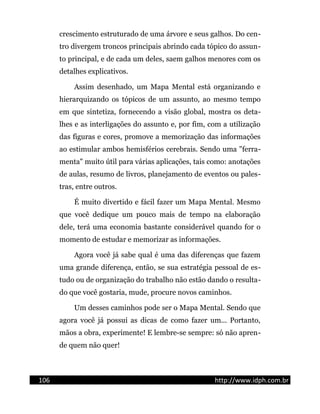 crescimento estruturado de uma árvore e seus galhos. Do cen-
tro divergem troncos principais abrindo cada tópico do assun-
to principal, e de cada um deles, saem galhos menores com os
detalhes explicativos.
Assim desenhado, um Mapa Mental está organizando e
hierarquizando os tópicos de um assunto, ao mesmo tempo
em que sintetiza, fornecendo a visão global, mostra os deta-
lhes e as interligações do assunto e, por fim, com a utilização
das figuras e cores, promove a memorização das informações
ao estimular ambos hemisférios cerebrais. Sendo uma "ferra-
menta" muito útil para várias aplicações, tais como: anotações
de aulas, resumo de livros, planejamento de eventos ou pales-
tras, entre outros.
É muito divertido e fácil fazer um Mapa Mental. Mesmo
que você dedique um pouco mais de tempo na elaboração
dele, terá uma economia bastante considerável quando for o
momento de estudar e memorizar as informações.
Agora você já sabe qual é uma das diferenças que fazem
uma grande diferença, então, se sua estratégia pessoal de es-
tudo ou de organização do trabalho não estão dando o resulta-
do que você gostaria, mude, procure novos caminhos.
Um desses caminhos pode ser o Mapa Mental. Sendo que
agora você já possui as dicas de como fazer um... Portanto,
mãos a obra, experimente! E lembre-se sempre: só não apren-
de quem não quer!
106 http://www.idph.com.br
 