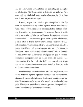 das as palavras são apresentadas em contexto, em exemplos
de utilização. Não fornecemos a definição da palavra. Para
cada palavra são listados em média três exemplos de utiliza-
ção, com a respectiva tradução.
É muito importante ressaltar que estas palavras não de-
vem ser memorizadas de forma alguma. O ser humano não
funciona de forma semelhante ao computador, onde as infor-
mações podem ser armazenadas de qualquer forma, e ainda
assim estão disponíveis em milésimos de segundos quando
necessitamos. O ser humano, para reter alguma informação,
precisa situá-la dentro de um referencial de conhecimentos. A
informação nova precisa se integrar à nossa visão do mundo, à
nossa experiência prévia. Apenas desta forma podemos espe-
rar que o conhecimento adquirido seja duradouro. A maioria
de nós certamente já vivenciou situações em que dados me-
morizados desapareceram de nossa memória quando não
mais necessários. Ao contrário, tudo que aprendemos ativa-
mente, permanece presente em nossa memória de forma vívi-
da por muitos e muitos anos.
Embora esteja sendo fornecida uma lista de palavras, não
adote de forma alguma o procedimento padrão de memoriza-
ção, que é a repetição intensiva dos itens a serem memoriza-
dos. É certo que cada um de nós possui estratégias distintas
para lidar com o aprendizado, mas eu gostaria de sugerir uma
forma de estudo que certamente funciona.
11 http://www.idph.com.br
 