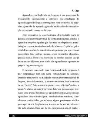 Artigo
Aprendizagem Acelerada de Línguas é um programa de
treinamento instrumental e intensivo em estratégias de
aprendizagem de línguas estrangeiras com o objetivo de abre-
viar a jornada de aprendizagem de habilidades de comunica-
ção e expressão em outras línguas.
Este seminário foi especialmente desenvolvido para as
pessoas que querem aprender de forma mais rápida, simples e
agradável ou para aquelas que não têm se adaptado às meto-
dologias convencionais de estudo de idiomas. O público prin-
cipal deste seminário constitui-se de pessoas que querem ou
necessitam falar outras línguas, sejam iniciantes absolutos,
pessoas que já lêem e/ou escrevem ou mesmo aquelas que já
falam outros idiomas, mas ainda não aprenderam a pensar na
própria língua estrangeira.
O caminho mais curto para compreender este programa é
por comparação com um curso convencional de idiomas.
Quando uma pessoa se matricula em um curso tradicional de
línguas, metaforicamente, podemos comparar isso à compra
de um "peixe". Este seminário possui como objetivo "ensinar a
pescar". Muitos de nós já ouvimos falar em pessoas que pos-
suem uma grande facilidade de aprender idiomas, pessoas que
aprendem sem esforço algum. Possivelmente, também, já te-
nhamos ouvido falar que existem alguns professores de lín-
guas que nunca freqüentaram um curso formal de idiomas:
são auto-didatas. Cada um de nós mesmos, um dia, já partici-
110 http://www.idph.com.br
 
