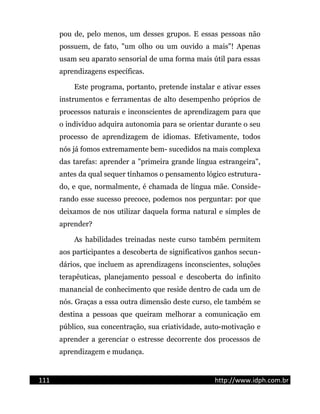 pou de, pelo menos, um desses grupos. E essas pessoas não
possuem, de fato, "um olho ou um ouvido a mais"! Apenas
usam seu aparato sensorial de uma forma mais útil para essas
aprendizagens específicas.
Este programa, portanto, pretende instalar e ativar esses
instrumentos e ferramentas de alto desempenho próprios de
processos naturais e inconscientes de aprendizagem para que
o indivíduo adquira autonomia para se orientar durante o seu
processo de aprendizagem de idiomas. Efetivamente, todos
nós já fomos extremamente bem- sucedidos na mais complexa
das tarefas: aprender a "primeira grande língua estrangeira",
antes da qual sequer tínhamos o pensamento lógico estrutura-
do, e que, normalmente, é chamada de língua mãe. Conside-
rando esse sucesso precoce, podemos nos perguntar: por que
deixamos de nos utilizar daquela forma natural e simples de
aprender?
As habilidades treinadas neste curso também permitem
aos participantes a descoberta de significativos ganhos secun-
dários, que incluem as aprendizagens inconscientes, soluções
terapêuticas, planejamento pessoal e descoberta do infinito
manancial de conhecimento que reside dentro de cada um de
nós. Graças a essa outra dimensão deste curso, ele também se
destina a pessoas que queiram melhorar a comunicação em
público, sua concentração, sua criatividade, auto-motivação e
aprender a gerenciar o estresse decorrente dos processos de
aprendizagem e mudança.
111 http://www.idph.com.br
 