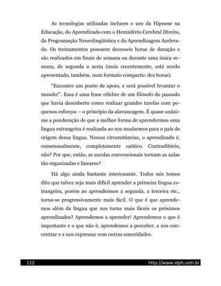 As tecnologias utilizadas incluem o uso da Hipnose na
Educação, do Aprendizado com o Hemisfério Cerebral Direito,
da Programação Neurolingüística e da Aprendizagem Acelera-
da. Os treinamentos possuem dezesseis horas de duração e
são realizados em finais de semana ou durante uma única se-
mana, de segunda a sexta (mais recentemente, está sendo
apresentado, também, num formato compacto: dez horas).
“Encontre um ponto de apoio, e será possível levantar o
mundo!”. Essa é uma frase célebre de um filósofo do passado
que havia descoberto como realizar grandes tarefas com pe-
quenos esforços – o princípio da alavancagem. É quase unâni-
me a ponderação de que a melhor forma de aprendermos uma
língua estrangeira é realizada ao nos mudarmos para o país de
origem dessa língua. Nessas circunstâncias, o aprendizado é,
consensualmente, completamente caótico. Contraditório,
não? Por que, então, as escolas convencionais tornam as aulas
tão organizadas e lineares?
Há algo ainda bastante interessante. Todos nós temos
dito que talvez seja mais difícil aprender a primeira língua es-
trangeira, porém ao aprendermos a segunda, a terceira etc.,
torna-se progressivamente mais fácil. O que é que aprende-
mos além da língua que nos torna mais fáceis os próximos
aprendizados? Aprendemos a aprender! Aprendemos o que é
importante e o que não é, aprendemos a perceber, a nos con-
centrar e a nos expressar com outras sonoridades.
112 http://www.idph.com.br
 