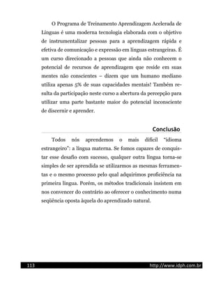 O Programa de Treinamento Aprendizagem Acelerada de
Línguas é uma moderna tecnologia elaborada com o objetivo
de instrumentalizar pessoas para a aprendizagem rápida e
efetiva de comunicação e expressão em línguas estrangeiras. É
um curso direcionado a pessoas que ainda não conhecem o
potencial de recursos de aprendizagem que reside em suas
mentes não conscientes – dizem que um humano mediano
utiliza apenas 5% de suas capacidades mentais! Também re-
sulta da participação neste curso a abertura da percepção para
utilizar uma parte bastante maior do potencial inconsciente
de discernir e aprender.
Conclusão
Todos nós aprendemos o mais difícil “idioma
estrangeiro”: a língua materna. Se fomos capazes de conquis-
tar esse desafio com sucesso, qualquer outra língua torna-se
simples de ser aprendida se utilizarmos as mesmas ferramen-
tas e o mesmo processo pelo qual adquirimos proficiência na
primeira língua. Porém, os métodos tradicionais insistem em
nos convencer do contrário ao oferecer o conhecimento numa
seqüência oposta àquela do aprendizado natural.
113 http://www.idph.com.br
 