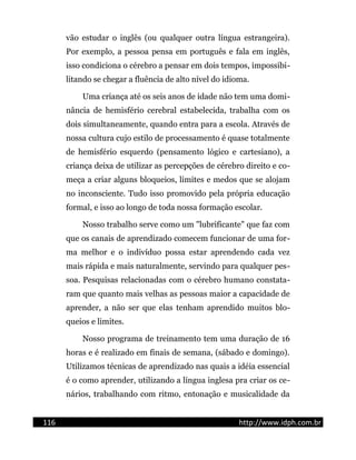 vão estudar o inglês (ou qualquer outra língua estrangeira).
Por exemplo, a pessoa pensa em português e fala em inglês,
isso condiciona o cérebro a pensar em dois tempos, impossibi-
litando se chegar a fluência de alto nível do idioma.
Uma criança até os seis anos de idade não tem uma domi-
nância de hemisfério cerebral estabelecida, trabalha com os
dois simultaneamente, quando entra para a escola. Através de
nossa cultura cujo estilo de processamento é quase totalmente
de hemisfério esquerdo (pensamento lógico e cartesiano), a
criança deixa de utilizar as percepções de cérebro direito e co-
meça a criar alguns bloqueios, limites e medos que se alojam
no inconsciente. Tudo isso promovido pela própria educação
formal, e isso ao longo de toda nossa formação escolar.
Nosso trabalho serve como um "lubrificante" que faz com
que os canais de aprendizado comecem funcionar de uma for-
ma melhor e o indivíduo possa estar aprendendo cada vez
mais rápida e mais naturalmente, servindo para qualquer pes-
soa. Pesquisas relacionadas com o cérebro humano constata-
ram que quanto mais velhas as pessoas maior a capacidade de
aprender, a não ser que elas tenham aprendido muitos blo-
queios e limites.
Nosso programa de treinamento tem uma duração de 16
horas e é realizado em finais de semana, (sábado e domingo).
Utilizamos técnicas de aprendizado nas quais a idéia essencial
é o como aprender, utilizando a língua inglesa pra criar os ce-
nários, trabalhando com ritmo, entonação e musicalidade da
116 http://www.idph.com.br
 