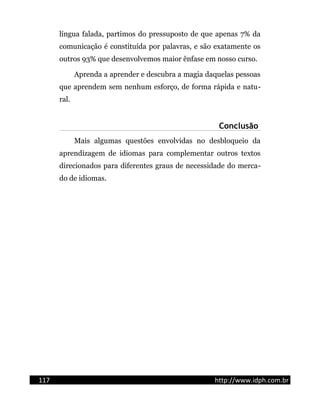 língua falada, partimos do pressuposto de que apenas 7% da
comunicação é constituída por palavras, e são exatamente os
outros 93% que desenvolvemos maior ênfase em nosso curso.
Aprenda a aprender e descubra a magia daquelas pessoas
que aprendem sem nenhum esforço, de forma rápida e natu-
ral.
Conclusão
Mais algumas questões envolvidas no desbloqueio da
aprendizagem de idiomas para complementar outros textos
direcionados para diferentes graus de necessidade do merca-
do de idiomas.
117 http://www.idph.com.br
 