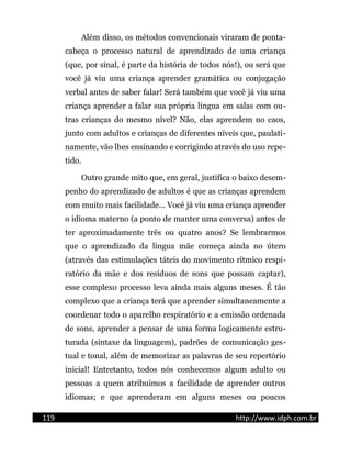 Além disso, os métodos convencionais viraram de ponta-
cabeça o processo natural de aprendizado de uma criança
(que, por sinal, é parte da história de todos nós!), ou será que
você já viu uma criança aprender gramática ou conjugação
verbal antes de saber falar! Será também que você já viu uma
criança aprender a falar sua própria língua em salas com ou-
tras crianças do mesmo nível? Não, elas aprendem no caos,
junto com adultos e crianças de diferentes níveis que, paulati-
namente, vão lhes ensinando e corrigindo através do uso repe-
tido.
Outro grande mito que, em geral, justifica o baixo desem-
penho do aprendizado de adultos é que as crianças aprendem
com muito mais facilidade... Você já viu uma criança aprender
o idioma materno (a ponto de manter uma conversa) antes de
ter aproximadamente três ou quatro anos? Se lembrarmos
que o aprendizado da língua mãe começa ainda no útero
(através das estimulações táteis do movimento rítmico respi-
ratório da mãe e dos resíduos de sons que possam captar),
esse complexo processo leva ainda mais alguns meses. É tão
complexo que a criança terá que aprender simultaneamente a
coordenar todo o aparelho respiratório e a emissão ordenada
de sons, aprender a pensar de uma forma logicamente estru-
turada (sintaxe da linguagem), padrões de comunicação ges-
tual e tonal, além de memorizar as palavras de seu repertório
inicial! Entretanto, todos nós conhecemos algum adulto ou
pessoas a quem atribuímos a facilidade de aprender outros
idiomas; e que aprenderam em alguns meses ou poucos
119 http://www.idph.com.br
 