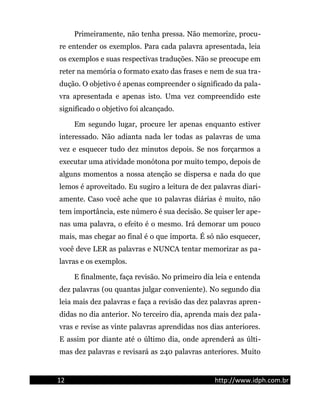 Primeiramente, não tenha pressa. Não memorize, procu-
re entender os exemplos. Para cada palavra apresentada, leia
os exemplos e suas respectivas traduções. Não se preocupe em
reter na memória o formato exato das frases e nem de sua tra-
dução. O objetivo é apenas compreender o significado da pala-
vra apresentada e apenas isto. Uma vez compreendido este
significado o objetivo foi alcançado.
Em segundo lugar, procure ler apenas enquanto estiver
interessado. Não adianta nada ler todas as palavras de uma
vez e esquecer tudo dez minutos depois. Se nos forçarmos a
executar uma atividade monótona por muito tempo, depois de
alguns momentos a nossa atenção se dispersa e nada do que
lemos é aproveitado. Eu sugiro a leitura de dez palavras diari-
amente. Caso você ache que 10 palavras diárias é muito, não
tem importância, este número é sua decisão. Se quiser ler ape-
nas uma palavra, o efeito é o mesmo. Irá demorar um pouco
mais, mas chegar ao final é o que importa. É só não esquecer,
você deve LER as palavras e NUNCA tentar memorizar as pa-
lavras e os exemplos.
E finalmente, faça revisão. No primeiro dia leia e entenda
dez palavras (ou quantas julgar conveniente). No segundo dia
leia mais dez palavras e faça a revisão das dez palavras apren-
didas no dia anterior. No terceiro dia, aprenda mais dez pala-
vras e revise as vinte palavras aprendidas nos dias anteriores.
E assim por diante até o último dia, onde aprenderá as últi-
mas dez palavras e revisará as 240 palavras anteriores. Muito
12 http://www.idph.com.br
 
