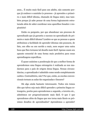 anos... É muito mais fácil para um adulto, não somente por-
que já conhece o caminho (o processo - já aprendeu o primei-
ro e mais difícil idioma, chamado de língua mãe), mas tam-
bém porque já sabe pensar de uma forma logicamente estru-
turada além de saber coordenar seus aparelhos fonador e res-
piratório!
Então eu pergunto, por que abandonar um processo de
aprendizado que já garantiu o sucesso no aprendizado do pri-
meiro e mais difícil idioma? Lembre-se que as pessoas a quem
atribuímos a facilidade de aprender idiomas não possuem, de
fato, um olho ou um ouvido a mais, nem sequer uma outra
boca que lhes tornasse tal desafio mais fácil! Apenas usam seu
aparato sensorial de uma forma mais produtiva para essas
aprendizagens específicas.
É quase unânime a ponderação de que a melhor forma de
aprendermos uma língua estrangeira é realizada ao nos mu-
darmos para o país de origem dessa língua. Nessas circuns-
tâncias, o aprendizado é admitido como sendo completamente
caótico. Contraditório, não? Por que, então, as escolas conven-
cionais tornam as aulas tão organizadas e lineares?
Há algo ainda bastante interessante. Todos nós temos
dito que talvez seja mais difícil aprender a primeira língua es-
trangeira, porém para aprendermos a segunda, a terceira etc.,
admitimos ser progressivamente mais fácil. O que é que
aprendemos além da língua que nos torna mais fáceis os pró-
ximos desafios de aprendizados? Aprendemos a aprender!
120 http://www.idph.com.br
 