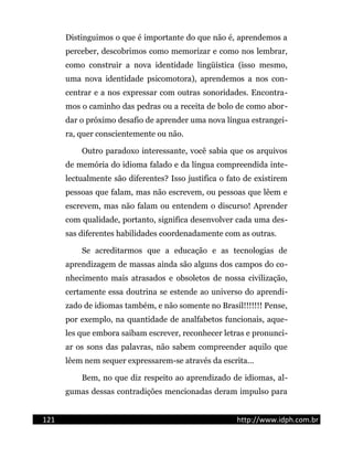 Distinguimos o que é importante do que não é, aprendemos a
perceber, descobrimos como memorizar e como nos lembrar,
como construir a nova identidade lingüística (isso mesmo,
uma nova identidade psicomotora), aprendemos a nos con-
centrar e a nos expressar com outras sonoridades. Encontra-
mos o caminho das pedras ou a receita de bolo de como abor-
dar o próximo desafio de aprender uma nova língua estrangei-
ra, quer conscientemente ou não.
Outro paradoxo interessante, você sabia que os arquivos
de memória do idioma falado e da língua compreendida inte-
lectualmente são diferentes? Isso justifica o fato de existirem
pessoas que falam, mas não escrevem, ou pessoas que lêem e
escrevem, mas não falam ou entendem o discurso! Aprender
com qualidade, portanto, significa desenvolver cada uma des-
sas diferentes habilidades coordenadamente com as outras.
Se acreditarmos que a educação e as tecnologias de
aprendizagem de massas ainda são alguns dos campos do co-
nhecimento mais atrasados e obsoletos de nossa civilização,
certamente essa doutrina se estende ao universo do aprendi-
zado de idiomas também, e não somente no Brasil!!!!!!! Pense,
por exemplo, na quantidade de analfabetos funcionais, aque-
les que embora saibam escrever, reconhecer letras e pronunci-
ar os sons das palavras, não sabem compreender aquilo que
lêem nem sequer expressarem-se através da escrita...
Bem, no que diz respeito ao aprendizado de idiomas, al-
gumas dessas contradições mencionadas deram impulso para
121 http://www.idph.com.br
 