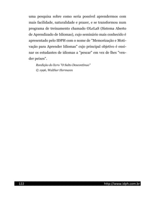 uma pesquisa sobre como seria possível aprendermos com
mais facilidade, naturalidade e prazer, e se transformou num
programa de treinamento chamado OLeLaS (Sistema Aberto
de Aprendizado de Idiomas), cujo seminário mais conhecido é
apresentado pelo IDPH com o nome de "Memorização e Moti-
vação para Aprender Idiomas" cujo principal objetivo é ensi-
nar os estudantes de idiomas a "pescar" em vez de lhes "ven-
der peixes".
Reedição do livro "O Salto Descontínuo"
© 1996, Walther Hermann
122 http://www.idph.com.br
 