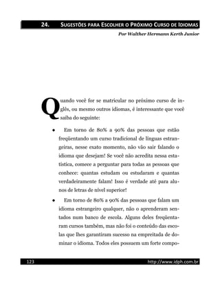 24.24. SSUGESTÕESUGESTÕES PARAPARA EESCOLHERSCOLHER OO PPRÓXIMORÓXIMO CCURSOURSO DEDE IIDIOMASDIOMAS
Por Walther Hermann Kerth Junior
uando você for se matricular no próximo curso de in-
glês, ou mesmo outros idiomas, é interessante que você
saiba do seguinte:
Q
 Em torno de 80% a 90% das pessoas que estão
freqüentando um curso tradicional de línguas estran-
geiras, nesse exato momento, não vão sair falando o
idioma que desejam! Se você não acredita nessa esta-
tística, comece a perguntar para todas as pessoas que
conhece: quantas estudam ou estudaram e quantas
verdadeiramente falam! Isso é verdade até para alu-
nos de letras de nível superior!
 Em torno de 80% a 90% das pessoas que falam um
idioma estrangeiro qualquer, não o aprenderam sen-
tados num banco de escola. Alguns deles freqüenta-
ram cursos também, mas não foi o conteúdo das esco-
las que lhes garantiram sucesso na empreitada de do-
minar o idioma. Todos eles possuem um forte compo-
123 http://www.idph.com.br
 