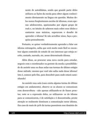 nente de autodidatas, sendo que grande parte deles
utilizava as lições da escola para obter algum conheci-
mento diretamente na língua em questão. Muitos de-
les nunca freqüentaram escolas de idiomas, eram ape-
nas adolescentes, apaixonados por algum grupo de
rock e, no intuito de saberem mais sobre seus ídolos e
cantarem suas músicas, superavam o desafio de
aprender o idioma! Se não acreditar nisso, faça a pes-
quisa pessoalmente.
Portanto, se quiser verdadeiramente aprender a falar um
idioma estrangeiro, saiba que será muito mais fácil se encon-
trar algum conteúdo de estudo de seu interesse que esteja es-
crito, cantado, narrado, etc, nesse determinado idioma.
Além disso, ao procurar uma nova escola para estudar,
negocie com o coordenador ou gerente da escola a possibilida-
de de assistir uma ou duas aulas nas turmas do último estágio
desse método: mesmo que você não saiba nada desse idioma!
Isto é, comece pelo fim, para descobrir para onde estará cami-
nhando!
Ao assistir essa aula (caso exista alguma turma do último
estágio em andamento), observe se os alunos se comunicam
com desenvoltura - não apenas utilizando-se de frases pron-
tas; note se a expressão deles, ao utilizarem- se do idioma
para se comunicarem, é de satisfação e é descontraída; preste
atenção se realmente dominam a comunicação nesse idioma.
Em caso de mais de 50% da turma possuírem esse domínio do
124 http://www.idph.com.br
 