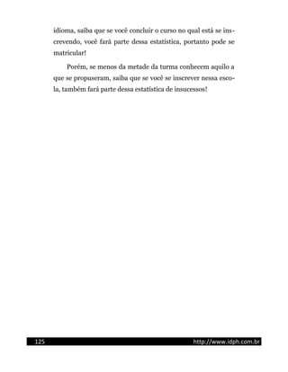 idioma, saiba que se você concluir o curso no qual está se ins-
crevendo, você fará parte dessa estatística, portanto pode se
matricular!
Porém, se menos da metade da turma conhecem aquilo a
que se propuseram, saiba que se você se inscrever nessa esco-
la, também fará parte dessa estatística de insucessos!
125 http://www.idph.com.br
 