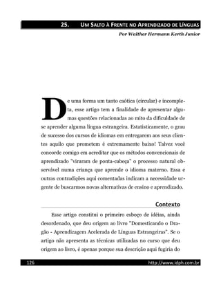 25.25. UUMM SSALTOALTO ÀÀ FFRENTERENTE NONO AAPRENDIZADOPRENDIZADO DEDE LLÍNGUASÍNGUAS
Por Walther Hermann Kerth Junior
e uma forma um tanto caótica (circular) e incomple-
ta, esse artigo tem a finalidade de apresentar algu-
mas questões relacionadas ao mito da dificuldade de
se aprender alguma língua estrangeira. Estatisticamente, o grau
de sucesso dos cursos de idiomas em entregarem aos seus clien-
tes aquilo que prometem é extremamente baixo! Talvez você
concorde comigo em acreditar que os métodos convencionais de
aprendizado "viraram de ponta-cabeça" o processo natural ob-
servável numa criança que aprende o idioma materno. Essa e
outras contradições aqui comentadas indicam a necessidade ur-
gente de buscarmos novas alternativas de ensino e aprendizado.
D
Contexto
Esse artigo constitui o primeiro esboço de idéias, ainda
desordenado, que deu origem ao livro "Domesticando o Dra-
gão - Aprendizagem Acelerada de Línguas Estrangeiras". Se o
artigo não apresenta as técnicas utilizadas no curso que deu
origem ao livro, é apenas porque sua descrição aqui fugiria do
126 http://www.idph.com.br
 
