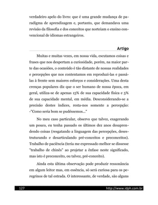 verdadeiro apelo do livro: que é uma grande mudança de pa-
radigma de aprendizagem e, portanto, que demandava uma
revisão da filosofia e dos conceitos que norteiam o ensino con-
vencional de idiomas estrangeiros.
Artigo
Muitas e muitas vezes, em nossa vida, escutamos coisas e
frases que nos despertam a curiosidade, porém, na maior par-
te das ocasiões, o conteúdo é tão distante de nossas realidades
e percepções que nos contentamos em reproduzi-las e passá-
las à frente sem maiores esforços e considerações. Uma desta
crenças populares diz que o ser humano de nossa época, em
geral, utiliza-se de apenas 15% de sua capacidade física e 5%
de sua capacidade mental, em média. Desconsiderando-se a
precisão destes índices, resta-nos somente a percepção:
-"Como seria bom se pudéssemos..."
No meu caso particular, observo que talvez, exagerando
um pouco, eu tenha passado os últimos dez anos desapren-
dendo coisas (resgatando a linguagem das percepções, deses-
truturando e desarticulando pré-conceitos e preconceitos).
Trabalho de paciência (teria me expressado melhor se dissesse
"trabalho de chinês" ao projetar a ênfase neste significado,
mas isto é preconceito, ou talvez, pré-conceito).
Ainda esta última observação pode produzir ressonância
em algum leitor mas, em essência, só será curiosa para os pe-
regrinos de tal estrada. O interessante, de verdade, são alguns
127 http://www.idph.com.br
 