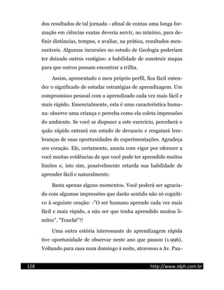 dos resultados de tal jornada - afinal de contas uma longa for-
mação em ciências exatas deveria servir, no mínimo, para de-
finir distâncias, tempos, e avaliar, na prática, resultados men-
suráveis. Algumas incursões no estudo de Geologia poderiam
ter deixado outros vestígios: a habilidade de construir mapas
para que outros possam encontrar a trilha.
Assim, apresentado o meu próprio perfil, fica fácil enten-
der o significado de estudar estratégias de aprendizagem. Um
compromisso pessoal com o aprendizado cada vez mais fácil e
mais rápido. Essencialmente, esta é uma característica huma-
na: observe uma criança e perceba como ela coleta impressões
do ambiente. Se você se dispuser a este exercício, perceberá o
quão rápido entrará em estado de devaneio e resgatará lem-
branças de suas oportunidades de experimentações. Agradeça
seu coração. Ele, certamente, anseia com vigor por oferecer a
você muitas evidências de que você pode ter aprendido muitos
limites e, isto sim, possivelmente retarda sua habilidade de
aprender fácil e naturalmente.
Basta apenas alguns momentos. Você poderá ser agracia-
do com algumas impressões que darão sentido não só cogniti-
vo à seguinte oração: -"O ser humano aprende cada vez mais
fácil e mais rápido, a não ser que tenha aprendido muitos li-
mites". "Touché"!!
Uma outra estória interessante de aprendizagem rápida
tive oportunidade de observar neste ano que passou (1.996).
Voltando para casa num domingo à noite, atravesso a Av. Pau-
128 http://www.idph.com.br
 