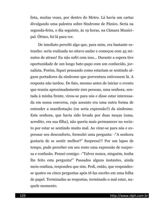 lista, muitas vezes, por dentro do Metro. Lá havia um cartaz
divulgando uma palestra sobre Síndrome de Pânico. Seria na
segunda-feira, o dia seguinte, às 19 horas, na Câmara Munici-
pal. Ótimo, fui lá para ver.
De imediato percebi algo que, para mim, era bastante es-
tranho: seria realizada no oitavo andar e começou com 45 mi-
nutos de atraso! Eu não sofri com isso... Durante a espera tive
oportunidade de um longo bate-papo com um conhecido, jor-
nalista. Porém, fiquei pensando como estariam se sentindo al-
guns portadores da síndrome que porventura estivessem lá. A
resposta não tardou. De fato, mesmo antes de iniciar o evento
que reuniu aproximadamente 200 pessoas, uma senhora, sen-
tada à minha frente, virou-se para nós e disse estar interessa-
da em nossa conversa, cujo assunto era uma outra forma de
entender a manifestação (ou seria expressão?) da síndrome.
Esta senhora, que havia sido levada por duas moças (uma,
acredito, era sua filha), não queria mais permanecer no recin-
to por estar se sentindo muito mal. Ao virar-se para nós e ex-
pressar seu desconforto, formulei uma pergunta: -"A senhora
gostaria de se sentir melhor?" Surpresa!!! Por um lapso de
tempo, pude perceber em seu rosto uma expressão de surpre-
sa e confusão. Pensei comigo: -"Talvez nunca, ninguém, tenha
lhe feito esta pergunta!" Passados alguns instantes, ainda
meio confusa, respondeu que sim. Pedi, então, que respondes-
se quatro ou cinco perguntas após tê-las escrito em uma folha
de papel. Terminadas as respostas, terminado o mal estar, na-
quele momento.
129 http://www.idph.com.br
 