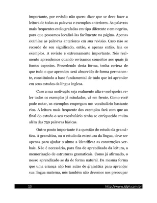 importante, por revisão não quero dizer que se deve fazer a
leitura de todas as palavras e exemplos anteriores. As palavras
mais frequentes estão grafadas em tipo diferente e em negrito,
para que possamos localizá-las facilmente na página. Apenas
examine as palavras anteriores em sua revisão. Caso não se
recorde de seu significado, então, e apenas então, leia os
exemplos. A revisão é extremamente importante. Nós real-
mente aprendemos quando revisamos conceitos aos quais já
fomos expostos. Procedendo desta forma, tenha certeza de
que tudo o que aprendeu será absorvido de forma permanen-
te, constituindo a base fundamental de tudo que irá aprender
em seus estudos da língua inglesa.
Caso a sua motivação seja realmente alta e você queira re-
ler todos os exemplos já estudados, vá em frente. Como você
pode notar, os exemplos empregam um vocabulário bastante
rico. A leitura mais frequente dos exemplos fará com que ao
final do estudo o seu vocabulário tenha se enriquecido muito
além das 750 palavras básicas.
Outro ponto importante é a questão do estudo da gramá-
tica. A gramática, ou o estudo da estrutura da língua, deve ser
apenas para ajudar o aluno a identificar as construções ver-
bais. Não é necessária, para fins de aprendizado da leitura, a
memorização de estruturas gramaticais. Como já afirmado, o
nosso aprendizado se dá de forma natural. Da mesma forma
que uma criança não tem aulas de gramática para aprender
sua língua materna, nós também não devemos nos preocupar
13 http://www.idph.com.br
 