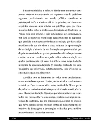 Finalmente iniciou a palestra. Havia uma mesa onde ocu-
pavam assentos um deputado, um representante do prefeito e
algumas profissionais de saúde pública (médicas e
psicólogas). Após a abertura oficial da palestra, sucederam os
seguintes eventos: uma médica ou psicóloga que, por vinte
minutos, falou sobre a instituição Associação de Síndrome de
Pânico (ou algo assim) e suas dificuldades de sobrevivência
por falta de recursos e um longo agradecimento ao deputado
que presidia a mesa pela sede desta associação que havia sido
providenciada por ele; vinte e cinco minutos de apresentação
da instituição e história de sua formação complementados por
depoimentos de três ou quatro pessoas beneficiadas pela asso-
ciação em seus trabalhos de ajuda mútua sob orientação da-
queles profissionais; (já eram 20:30h) e uma longa indução
hipnótica de aproximadamente 75 minutos realizada por uma
psiquiatra que descreveu, detalhadamente, toda evolução da
sintomatologia desta síndrome.
Acredito que as intenções de todos estes profissionais
eram muito boas e puras. Porém, os resultados considero ca-
tastróficos. Para ter uma idéia, antes do final da última parte
da palestra, mais da metade dos presentes havia se retirado da
sala. Chamei de indução hipnótica por dois motivos: os resul-
tados nas pessoas (havia uma amiga, portadora de alguns sin-
tomas da síndrome, que me confidenciou, ao final do evento,
que havia sentido coisas que não sentia há muito tempo) e os
padrões de linguagem e entonações utilizados pela médica,
provavelmente, inconscientemente.
130 http://www.idph.com.br
 