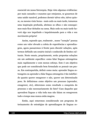 essencial em nossa hierarquia. Haja visto algumas evidências:
por mais cansados e exaustos que estejamos, se gozarmos de
uma saúde razoável, podemos dormir talvez oito, talvez quin-
ze, ou mesmo vinte horas - mais cedo ou mais tarde, tomamos
uma inspiração profunda, abrimos os olhos e não consegui-
mos mais ficar deitados na cama. Mais cedo ou mais tarde ha-
verá algo nos impelindo e impulsionando para a vida e seu
movimento próprio!
Assim, supondo que, realmente , nosso "coração" possua
como um valor elevado a coleta de experiências e aprendiza-
gens, agora passaremos à frente para discutir soluções, após
termos definido um cenário inicial e conhecido de limites cul-
turais. Neste ensaio, propriamente, serão propostas soluções
em um ambiente específico: como falar línguas estrangeiras
mais rapidamente e com menos esforço. Este é um objetivo
que pode ser considerado bem formulado se possuir um pra-
zo. Em contrapartida, definir como meta: aprender língua es-
trangeira ou aprender a falar língua estrangeira é tão indefini-
do quanto querer emagrecer e não, querer um determinado
peso. Se definirmos como objetivo um processo (aprender,
emagrecer, etc), obteremos como resultado a conquista do
processo e não necessariamente do fato!! Caso daqueles que
aprendem línguas a vida toda mas não falam ou emagrecem
todo o tempo mas nunca estão magros.
Então, aqui estaremos considerando um programa de
treinamento de estratégias de aprendizagem de línguas es-
132 http://www.idph.com.br
 