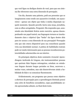 que você ligou ou desligou dentro de você, para que seu siste-
ma lhe oferecesse uma outra dimensão de percepção.
Um dia, durante uma palestra, pedi aos presentes que se
imaginassem como sendo um açucareiro (verdade, um açuca-
reiro) - apenas um objeto que tinha à minha disposição na-
quele momento. Quando percebi, havia uma moça, jornalista,
com os olhos arregalados. Perguntei. Ela respondeu que, assu-
mindo esta identidade fictícia neste exercício, apenas desem-
penhando um papel teatral, sua linguagem tornara-se inusita-
damente clara e objetiva! Que "botão" ela ligou dentro dela
para ter acesso a essa dimensão de sua percepção? Percepção
esta que não estava disponível para sua consciência quando
vivia sua identidade normal. A prática de habilidades teatrais
pode ser muito interessante para as pessoas reconhecerem po-
tencialidades adormecidas em seu interior.
Os principais objetivos deste seminário vivencial: Apren-
dizagem Acelerada de Línguas, são instrumentalizar pessoas
que queiram falar línguas estrangeiras, estudam ou estuda-
ram línguas durante longos períodos ou lêem, escrevem e,
muitas vezes, entendem, mas não desenvolveram ainda a ha-
bilidade de falar e se comunicar fluentemente.
Evidentemente, um programa que possua como objetivo
a abertura da percepção para a aprendizagem ilimitada possui
uma série de benefícios secundários, cujas possibilidades se-
rão apresentadas adiante, no final deste texto.
134 http://www.idph.com.br
 