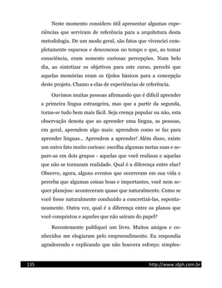 Neste momento considero útil apresentar algumas expe-
riências que serviram de referência para a arquitetura desta
metodologia. De um modo geral, são fatos que vivenciei com-
pletamente esparsos e desconexos no tempo e que, ao tomar
consciência, eram somente curiosas percepções. Num belo
dia, ao sintetizar os objetivos para este curso, percebi que
aquelas memórias eram os tijolos básicos para a concepção
deste projeto. Chamo a elas de experiências de referência.
Ouvimos muitas pessoas afirmando que é difícil aprender
a primeira língua estrangeira, mas que a partir da segunda,
torna-se tudo bem mais fácil. Seja crença popular ou não, esta
observação denota que ao aprender uma língua, as pessoas,
em geral, aprendem algo mais: aprendem como se faz para
aprender línguas... Aprendem a aprender! Além disso, existe
um outro fato muito curioso: escolha algumas metas suas e se-
pare-as em dois grupos - aquelas que você realizou e aquelas
que não se tornaram realidade. Qual é a diferença entre elas?
Observe, agora, alguns eventos que ocorreram em sua vida e
perceba que algumas coisas boas e importantes, você nem se-
quer planejou: aconteceram quase que naturalmente. Como se
você fosse naturalmente conduzido a concretizá-las, esponta-
neamente. Outra vez, qual é a diferença entre os planos que
você conquistou e aqueles que não saíram do papel?
Recentemente publiquei um livro. Muitos amigos e co-
nhecidos me elogiaram pelo empreendimento. Eu respondia
agradecendo e explicando que não houvera esforço: simples-
135 http://www.idph.com.br
 