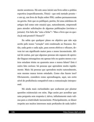 mente aconteceu. Há sete anos iniciei um livro sobre a prática
esportiva (especificamente, Tênis) - que está metade pronto -
e em 95, um livro de ficção sobre PNL: ambos permaneceram
na gaveta. Este que eu publiquei, porém, foi uma coletânea de
artigos (tal como este ensaio) que, naturalmente, empreendi
para atender solicitações de algumas publicações (revistas e
jornais). Um belo dia "caiu a ficha"! -"Mas o livro que eu que-
ria já está pronto!!! Nossa!!!"
Eu sabia que qualquer plano ou objetivo que não seja
aceito pelo nosso "coração" está condenado ao fracasso. En-
tão, cada gesto e cada ação, para serem efetivos e eficazes, de-
vem ter um significado maior para o nosso inconsciente. Afi-
nal de contas, por que algumas pessoas são capazes de apren-
der línguas estrangeiras em apenas três ou quatro meses e ou-
tros estudam trinta ou quarenta anos e nunca falam? Este é
outro fato curioso: há pessoas que aprendem muito rapida-
mente. Mais: há pessoas que aprendem muito naturalmente,
sem mesmo nunca terem estudado. Como elas fazem isso?
Obviamente, considero como aprendizagem, aqui, um certo
nível de proficiência compatível com a comunicação interpes-
soal.
Há ainda mais curiosidades que acabaram por plantar
questões existenciais em mim. Digo assim por acreditar que
uma pergunta sem resposta é, talvez, infinitamente mais vali-
osa para a criatividade inconsciente. Principalmente, se disser
respeito aos muitos interesses mais profundos de cada indiví-
136 http://www.idph.com.br
 