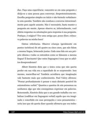 duo. Faça uma experiência: concentre-se em uma pergunta e
dirija-se a uma pessoa para conversar, despretensiosamente.
Escolha perguntas simples no início e não formule verbalmen-
te esta questão. Também não conduza a conversa intencional-
mente para aquele assunto. Não é necessário, basta manter a
pergunta em mente. Apenas observe se, informalmente, você
obtém respostas ou orientações para respostas à sua pergunta.
Pratique, é mágico!! Tive uma amiga que, posso dizer, coloca-
va palavras na minha boca!
Outras referências. Observe crianças (geralmente em
pontos turísticos) de até quatro ou cinco anos, que não falam
a mesma língua, brincando juntas. Cada uma fala em seu pró-
prio idioma e todas se entendem como se falassem a mesma
língua! É fascinante! Que outra linguagem é essa que os adul-
tos desaprenderam?
Albert Einstein dizia que a única coisa que não queria
perder em sua vida era a capacidade de se surpreender. Isso
mesmo, maravilhar-se! Também acreditava que imaginação
vale bastante mais que conhecimento. Paul Valery afirmou:
"Pensar profundamente é pensar o mais distante possível do
automatismo verbal." Quantos e quantos de nós pensamos ou
sonhamos algo que não conseguimos expressar em palavras.
Retornando, Einstein dizia que o seu grande trabalho era ver-
balizar (codificar em linguagem verbal) aquilo que era imagi-
nado e concebido em suas percepções e seus pensamentos -
seria isso que ele queria dizer quando afirmava que seu traba-
137 http://www.idph.com.br
 