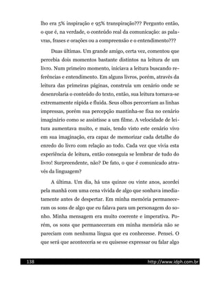 lho era 5% inspiração e 95% transpiração??? Pergunto então,
o que é, na verdade, o conteúdo real da comunicação: as pala-
vras, frases e orações ou a compreensão e o entendimento???
Duas últimas. Um grande amigo, certa vez, comentou que
percebia dois momentos bastante distintos na leitura de um
livro. Num primeiro momento, iniciava a leitura buscando re-
ferências e entendimento. Em alguns livros, porém, através da
leitura das primeiras páginas, construía um cenário onde se
desenrolaria o conteúdo do texto, então, sua leitura tornava-se
extremamente rápida e fluida. Seus olhos percorriam as linhas
impressas, porém sua percepção mantinha-se fixa no cenário
imaginário como se assistisse a um filme. A velocidade de lei-
tura aumentava muito, e mais, tendo visto este cenário vivo
em sua imaginação, era capaz de memorizar cada detalhe do
enredo do livro com relação ao todo. Cada vez que vivia esta
experiência de leitura, então conseguia se lembrar de tudo do
livro! Surpreendente, não? De fato, o que é comunicado atra-
vés da linguagem?
A última. Um dia, há uns quinze ou vinte anos, acordei
pela manhã com uma cena vívida de algo que sonhava imedia-
tamente antes de despertar. Em minha memória permanece-
ram os sons de algo que eu falava para um personagem do so-
nho. Minha mensagem era muito coerente e imperativa. Po-
rém, os sons que permaneceram em minha memória não se
pareciam com nenhuma língua que eu conhecesse. Pensei. O
que será que aconteceria se eu quisesse expressar ou falar algo
138 http://www.idph.com.br
 