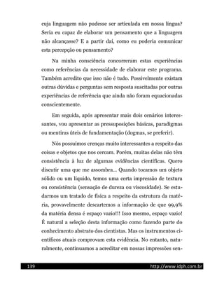 cuja linguagem não pudesse ser articulada em nossa língua?
Seria eu capaz de elaborar um pensamento que a linguagem
não alcançasse? E a partir daí, como eu poderia comunicar
esta percepção ou pensamento?
Na minha consciência concorreram estas experiências
como referências da necessidade de elaborar este programa.
Também acredito que isso não é tudo. Possivelmente existam
outras dúvidas e perguntas sem resposta suscitadas por outras
experiências de referência que ainda não foram equacionadas
conscientemente.
Em seguida, após apresentar mais dois cenários interes-
santes, vou apresentar as pressuposições básicas, paradigmas
ou mentiras úteis de fundamentação (dogmas, se preferir).
Nós possuímos crenças muito interessantes a respeito das
coisas e objetos que nos cercam. Porém, muitas delas não têm
consistência à luz de algumas evidências científicas. Quero
discutir uma que me assombra... Quando tocamos um objeto
sólido ou um líquido, temos uma certa impressão de textura
ou consistência (sensação de dureza ou viscosidade). Se estu-
darmos um tratado de física a respeito da estrutura da maté-
ria, provavelmente descartemos a informação de que 99,9%
da matéria densa é espaço vazio!!! Isso mesmo, espaço vazio!
É natural a seleção desta informação como fazendo parte do
conhecimento abstrato dos cientistas. Mas os instrumentos ci-
entíficos atuais comprovam esta evidência. No entanto, natu-
ralmente, continuamos a acreditar em nossas impressões sen-
139 http://www.idph.com.br
 