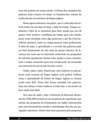 com este aspecto em nosso estudo. A leitura dos exemplos das
palavras mais comuns irá lançar os fundamentos iniciais do
conhecimento da estrutura da língua inglesa.
Resta agora esclarecer um ponto, que é a desculpa favori-
ta de todos nós nos dias de hoje: a falta de tempo. Tempo cer-
tamente é fácil de se encontrar para fazer aquilo que nos dá
prazer. Para resolver o problema de tempo para este estudo,
pense nesta atividade como algo prazeroso e que lhe trará be-
nefícios enormes, tanto no campo pessoal como profissional.
E além do mais, o aprendizado e a revisão das palavras pode
ser feito diariamente em não mais de quinze minutos. Se le-
varmos em conta que os intervalos comerciais em programas
de televisão geralmente duram entre quatro a cinco minutos,
todo o tempo necessário para este estudo pode ser encaixado
nos intervalos de sua novela favorita, certo?
Então, mãos a obra. Depois que você conhecer as 250 pa-
lavras mais comuns da língua inglesa você poderá verificar
como o aprendizado da leitura da língua inglesa se tornam
muito mais fácil. Nesta lista foram incluídas 750 palavras.
Faça um esforço e tente conhecer a todas elas. A sua tarefa vai
ficar ainda mais fácil.
Nos anos de 1996 e 1997 a Diretoria de Recursos Huma-
nos da UNICAMP promoveu um programa de capacitação que
incluía um programa de treinamento em inglês instrumental
para seus funcionários usando a metodologia descrita nos pa-
rágrafos anteriores. Nestes dois anos passaram pelo programa
14 http://www.idph.com.br
 