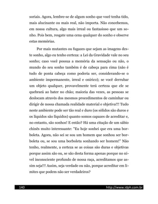 soriais. Agora, lembre-se de algum sonho que você tenha tido,
mais alucinante ou mais real, não importa. Não concebemos,
em nossa cultura, algo mais irreal ou fantasioso que um so-
nho. Pois bem, resgate uma cena qualquer do sonho e observe
estas memórias.
Por mais mutantes ou fugazes que sejam as imagens des-
te sonho, algo eu tenho certeza: a Lei da Gravidade vale no seu
sonho; caso você possua a memória da sensação ou não, o
mundo do seu sonho também é de cabeça para cima (não é
tudo de ponta cabeça como poderia ser, considerando-se o
ambiente impermanente, irreal e onírico); se você derrubar
um objeto qualquer, provavelmente terá certeza que ele se
quebrará ao bater no chão; maioria das vezes, as pessoas se
deslocam através dos mesmos procedimentos de caminhar ou
dirigir de nossa chamada realidade material e objetiva!!! Tudo
neste ambiente pode ser tão real e duro (os sólidos são duros e
os líquidos são líquidos) quanto somos capazes de acreditar e,
no entanto, são sonhos! E então? Há uma citação de um sábio
chinês muito interessante: "Eu hoje sonhei que era uma bor-
boleta. Agora, não sei se sou um homem que sonhou ser bor-
boleta ou, se sou uma borboleta sonhando ser homem!" Não
tenho, realmente, a certeza se as coisas são duras e objetivas
porque assim são ou, se são desta forma apenas porque no ní-
vel inconsciente profundo de nossa raça, acreditamos que as-
sim seja!!! Assim, seja verdade ou não, porque acreditar em li-
mites que podem não ser verdadeiros?
140 http://www.idph.com.br
 