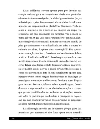 Estas evidências servem apenas para pôr dúvidas nas
crenças mais antigas e estruturadas em níveis mais profundos
e inconscientes com o objetivo de abrir algumas frestas (ou ja-
nelas) de percepção. Faça uma outra brincadeira. Localize em
um atlas um mapa mundi ou planisfério. Observe-o. Feche os
olhos e imagine-o ou lembre-se da imagem do mapa. Na
sequência, em sua imaginação ou memória, vire o mapa de
ponta cabeça. O que você sente? Desconforto, confusão, algu-
ma sensação física estranha?? Lembre-se: o mapa mundi, do
jeito que conhecemos - o sul localizado em baixo e o norte lo-
calizado em cima, é apenas uma convenção!!! Sim, apenas
uma convenção também o fato do sul ser localizado no Sul e o
norte ser localizado no Norte!!! Perceba que, apesar de ser so-
mente uma convenção, esta crença está instalada em nível vis-
ceral. Talvez você tenha sentido desconforto físico, não preci-
sa se manter assim: desvire o mapa novamente, recoloque-o
como nós aprendemos. Isto foi um experimento apenas para
perceber como temos reações inconscientes às mudanças de
paradigmas e entender melhor como funciona nossa lingua-
gem interior. Portanto, falemos sobre aprendizagens. Consi-
deremos a seguinte ética: certo, são todas as ações e crenças
que geram possibilidades de melhorar as situações; errado,
são todos os padrões que nos limitam a percepção ou expres-
são que não sejam invasivas ao nosso próximo ou agressivas
ao nosso habitat. Busquemos possibilidades então.
Esta ilustração anterior era importante porque parte das
premissas que apresentarei são falsas (para nosso entendi-
141 http://www.idph.com.br
 